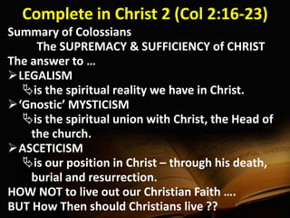 Complete in Christ 2 (Col 2:16-23)
Summary of Colossians
The SUPREMACY & SUFFICIENCY of CHRIST
The answer to …
LEGALISM
is the spiritual reality we have in Christ.
‘Gnostic’ MYSTICISM
is the spiritual union with Christ, the Head of
the church.
ASCETICISM
is our position in Christ – through his death,
burial and resurrection.
HOW NOT to live out our Christian Faith ….
BUT How Then should Christians live ??
 