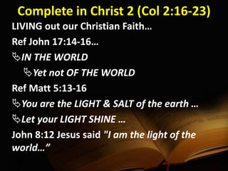 Complete in Christ 2 (Col 2:16-23)
LIVING out our Christian Faith…
Ref John 17:14-16…
IN THE WORLD
Yet not OF THE WORLD
Ref Matt 5:13-16
You are the LIGHT & SALT of the earth …
Let your LIGHT SHINE …
John 8:12 Jesus said "I am the light of the
world…”
 
