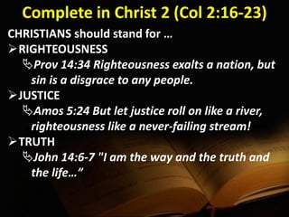 Complete in Christ 2 (Col 2:16-23)
CHRISTIANS should stand for …
RIGHTEOUSNESS
Prov 14:34 Righteousness exalts a nation, but
sin is a disgrace to any people.
JUSTICE
Amos 5:24 But let justice roll on like a river,
righteousness like a never-failing stream!
TRUTH
John 14:6-7 "I am the way and the truth and
the life…”
 