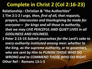 Complete in Christ 2 (Col 2:16-23)
Relationship : Christian & “the Authorities”
1 Tim 2:1-2 I urge, then, first of all, that requests,
prayers, intercession and thanksgiving be made for
everyone— for kings and all those in authority,
that we may LIVE PEACEFUL AND QUIET LIVES in all
GODLINESS AND HOLINESS.
1 Peter 2:13-14 Submit yourselves for the Lord's sake to
every authority instituted among men: whether to
the king, as the supreme authority, or to governors,
who are sent by Him to PUNISH THOSE WHO DO
WRONG and to COMMEND THOSE WHO DO RIGHT.
Other Ref : Romans 13:1-5
 
