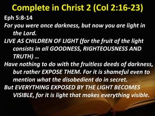 Complete in Christ 2 (Col 2:16-23)
Eph 5:8-14
For you were once darkness, but now you are light in
the Lord.
LIVE AS CHILDREN OF LIGHT (for the fruit of the light
consists in all GOODNESS, RIGHTEOUSNESS AND
TRUTH) …
Have nothing to do with the fruitless deeds of darkness,
but rather EXPOSE THEM. For it is shameful even to
mention what the disobedient do in secret.
But EVERYTHING EXPOSED BY THE LIGHT BECOMES
VISIBLE, for it is light that makes everything visible.
 