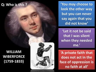 Q: Who is this ?
WILLIAM
WIBERFORCE
(1759-1833)
‘You may choose to
look the other way
but you can never
say again that you
did not know’
‘A private faith that
does not act in the
face of oppression is
no faith at all’
‘Let it not be said
that I was silent
when they needed
me.’
 