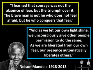 “I learned that courage was not the
absence of fear, but the triumph over it.
The brave man is not he who does not feel
afraid, but he who conquers that fear.”
Nelson Mandela 1918-2013
“And as we let our own light shine,
we unconsciously give other people
permission to do the same.
As we are liberated from our own
fear, our presence automatically
liberates others.”
 