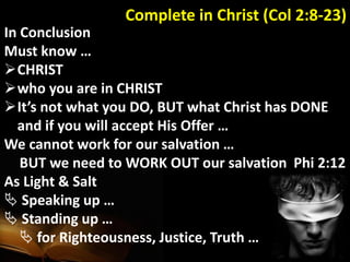Complete in Christ (Col 2:8-23)
In Conclusion
Must know …
CHRIST
who you are in CHRIST
It’s not what you DO, BUT what Christ has DONE
and if you will accept His Offer …
We cannot work for our salvation …
BUT we need to WORK OUT our salvation Phi 2:12
As Light & Salt
 Speaking up …
 Standing up …
 for Righteousness, Justice, Truth …
 