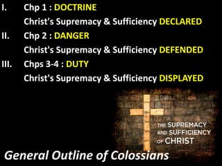 General Outline of Colossians
I. Chp 1 : DOCTRINE
Christ's Supremacy & Sufficiency DECLARED
II. Chp 2 : DANGER
Christ's Supremacy & Sufficiency DEFENDED
III. Chps 3-4 : DUTY
Christ's Supremacy & Sufficiency DISPLAYED
 