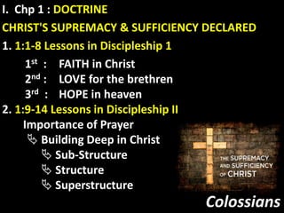 Colossians
I. Chp 1 : DOCTRINE
CHRIST'S SUPREMACY & SUFFICIENCY DECLARED
1. 1:1-8 Lessons in Discipleship 1
1st : FAITH in Christ
2nd : LOVE for the brethren
3rd : HOPE in heaven
2. 1:9-14 Lessons in Discipleship II
Importance of Prayer
 Building Deep in Christ
 Sub-Structure
 Structure
 Superstructure
 