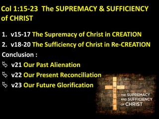 Col 1:15-23 The SUPREMACY & SUFFICIENCY
of CHRIST
1. v15-17 The Supremacy of Christ in CREATION
2. v18-20 The Sufficiency of Christ in Re-CREATION
Conclusion :
 v21 Our Past Alienation
 v22 Our Present Reconciliation
 v23 Our Future Glorification
 