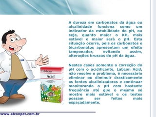 A dureza em carbonatos da água ou
alcalinidade  funciona    como    um
indicador da estabilidade do pH, ou
seja, quanto maior o KH, mais
estável e maior será o pH. Esta
situação ocorre, pois os carbonatos e
bicarbonatos apresentam um efeito
tamponador,       evitando     assim,
alterações bruscas do pH da água.

Nestes casos somente a correção do
pH com o acidificante, Labcon Acid,
não resolve o problema, é necessário
eliminar ou diminuir drasticamente
as fontes alcalinizadoras e continuar
monitorando o pH com bastante
freqüência até que o mesmo se
mostre mais estável e os testes
possam       ser      feitos     mais
espaçadamente.
 