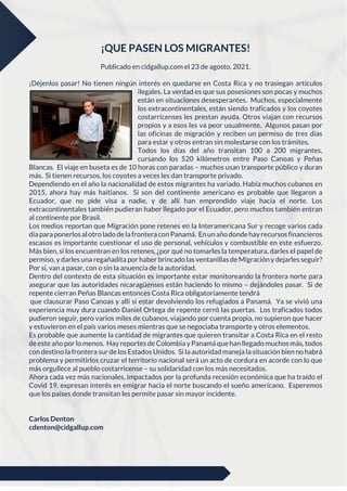 ¡QUE PASEN LOS MIGRANTES!
Publicado en cidgallup.com el 23 de agosto, 2021.
¡Déjenlos pasar! No tienen ningún interés en quedarse en Costa Rica y no trasiegan artículos
ilegales. La verdad es que sus posesiones son pocas y muchos
están en situaciones desesperantes. Muchos, especialmente
los extracontinentales, están siendo traficados y los coyotes
costarricenses les prestan ayuda. Otros viajan con recursos
propios y a esos les va peor usualmente. Algunos pasan por
las oficinas de migración y reciben un permiso de tres días
para estar y otros entran sin molestarse con los trámites.
Todos los días del año transitan 100 a 200 migrantes,
cursando los 520 kilómetros entre Paso Canoas y Peñas
Blancas. El viaje en buseta es de 10 horas con paradas – muchos usan transporte público y duran
más. Si tienen recursos, los coyotes a veces les dan transporte privado.
Dependiendo en el año la nacionalidad de estos migrantes ha variado. Había muchos cubanos en
2015, ahora hay más haitianos. Si son del continente americano es probable que llegaron a
Ecuador, que no pide visa a nadie, y de allí han emprendido viaje hacia el norte. Los
extracontinentales también pudieran haber llegado por el Ecuador, pero muchos también entran
al continente por Brasil.
Los medios reportan que Migración pone retenes en la Interamericana Sur y recoge varios cada
díaparaponerlosalotroladodelafronteraconPanamá. Enunañodondehayrecursosfinancieros
escasos es importante cuestionar el uso de personal, vehículos y combustible en este esfuerzo.
Más bien, si los encuentran en los retenes, ¿por qué no tomarles la temperatura, darles el papel de
permiso, y darles una regañadita por haber brincado las ventanillas deMigración y dejarles seguir?
Por sí, van a pasar, con o sin la anuencia de la autoridad.
Dentro del contexto de esta situación es importante estar monitoreando la frontera norte para
asegurar que las autoridades nicaragüenses están haciendo lo mismo – dejándoles pasar. Si de
repente cierran Peñas Blancas entonces Costa Rica obligatoriamente tendrá
que clausurar Paso Canoas y allí sí estar devolviendo los refugiados a Panamá. Ya se vivió una
experiencia muy dura cuando Daniel Ortega de repente cerró las puertas. Los traficados todos
pudieron seguir, pero varios miles de cubanos, viajando por cuenta propia, no supieron que hacer
y estuvieron en el país varios meses mientras que se negociaba transporte y otros elementos.
Es probable que aumente la cantidad de migrantes que quieren transitar a Costa Rica en el resto
deesteaño por lo menos. Hay reportes de Colombia yPanamá quehan llegado muchosmás, todos
con destino la frontera sur de los Estados Unidos. Si la autoridad maneja la situación bien no habrá
problema y permitirlos cruzar el territorio nacional será un acto de cordura en acorde con lo que
más orgullece al pueblo costarricense – su solidaridad con los más necesitados.
Ahora cada vez más nacionales, impactados por la profunda recesión económica que ha traído el
Covid 19, expresan interés en emigrar hacia el norte buscando el sueño americano. Esperemos
que los países donde transitan les permite pasar sin mayor incidente.
Carlos Denton
cdenton@cidgallup.com
 