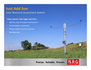 Just	
  Add	
  Sun	
  
Solar	
  Resource	
  Assessment	
  System                        	
  
 Tower,	
  Sensors,	
  Data	
  Logger	
  and	
  more…	
  
 §  Ideal	
  for	
  solar	
  PV	
  project	
  development	
  
 §  Proven	
  system	
  components	
  
 §  Oﬀ-­‐grid	
  system	
  requires	
  no	
  power	
  
 §  Bankable	
  data	
  
 