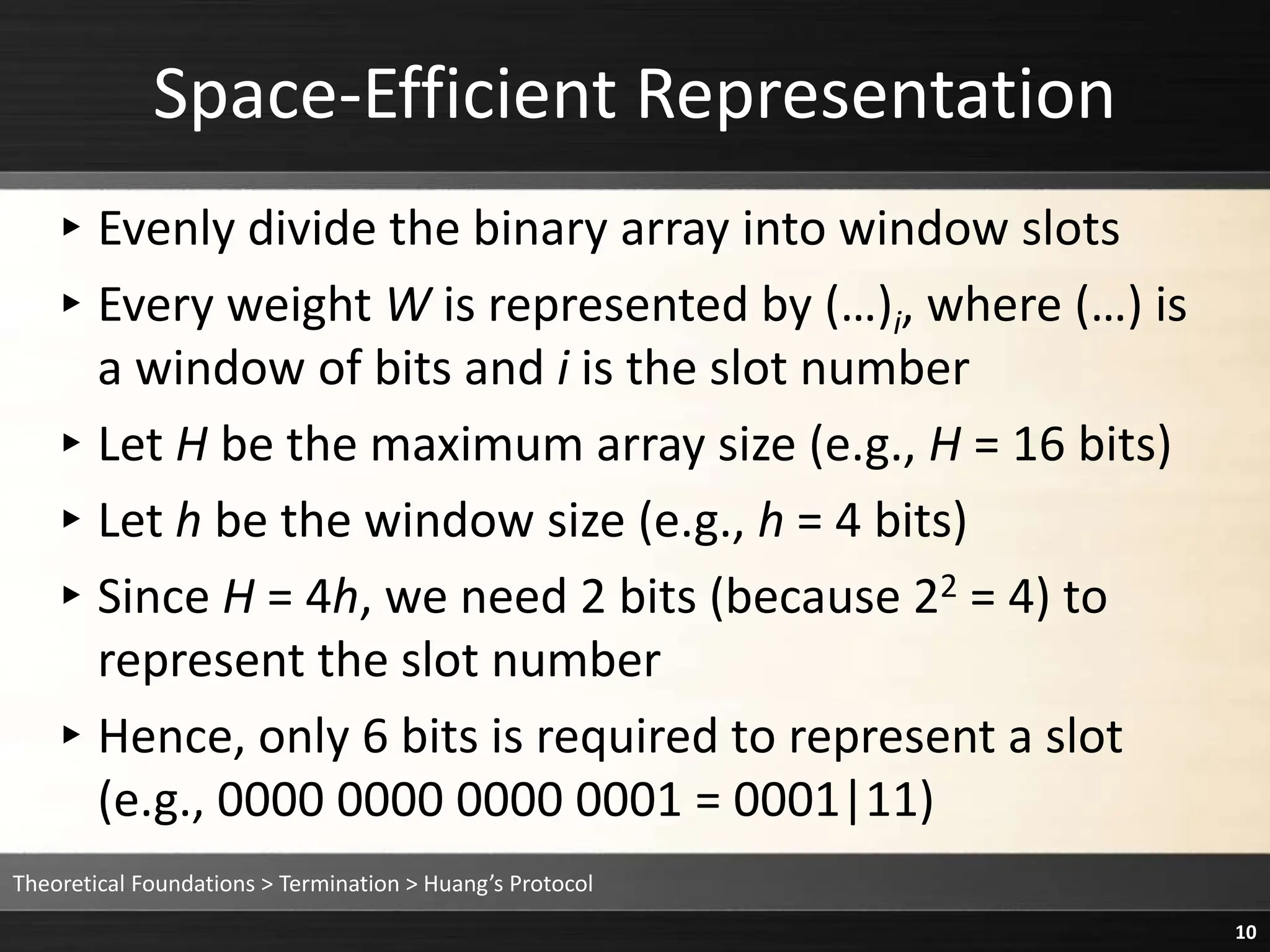 ▸Evenly divide the binary array into window slots
▸Every weight W is represented by (…)i, where (…) is
a window of bits and i is the slot number
▸Let H be the maximum array size (e.g., H = 16 bits)
▸Let h be the window size (e.g., h = 4 bits)
▸Since H = 4h, we need 2 bits (because 22 = 4) to
represent the slot number
▸Hence, only 6 bits is required to represent a slot
(e.g., 0000 0000 0000 0001 = 0001|11)
Space-Efficient Representation
Theoretical Foundations > Termination > Huang’s Protocol
10
 