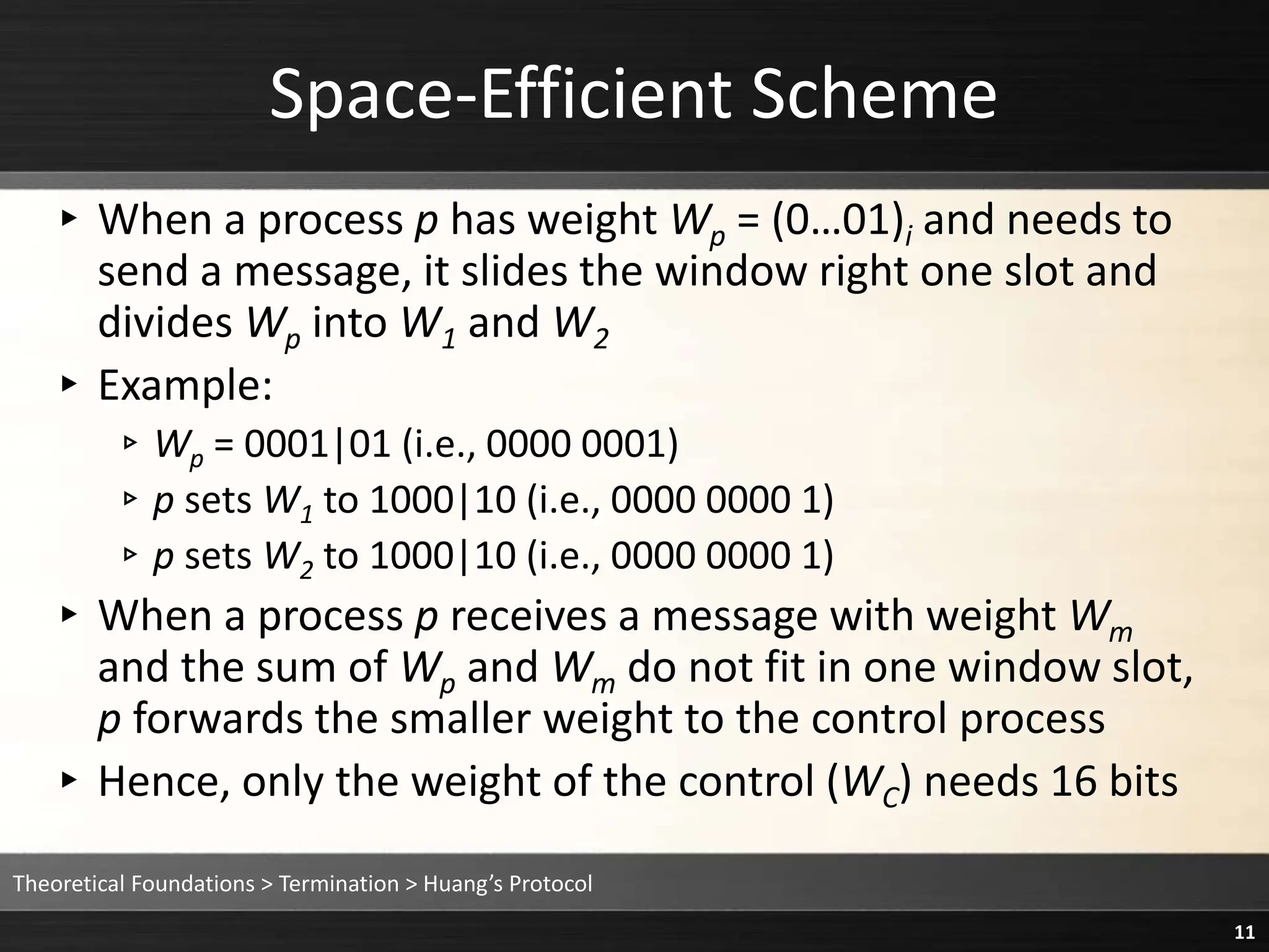 ▸ When a process p has weight Wp = (0…01)i and needs to
send a message, it slides the window right one slot and
divides Wp into W1 and W2
▸ Example:
▹Wp = 0001|01 (i.e., 0000 0001)
▹p sets W1 to 1000|10 (i.e., 0000 0000 1)
▹p sets W2 to 1000|10 (i.e., 0000 0000 1)
▸ When a process p receives a message with weight Wm
and the sum of Wp and Wm do not fit in one window slot,
p forwards the smaller weight to the control process
▸ Hence, only the weight of the control (WC) needs 16 bits
Space-Efficient Scheme
Theoretical Foundations > Termination > Huang’s Protocol
11
 