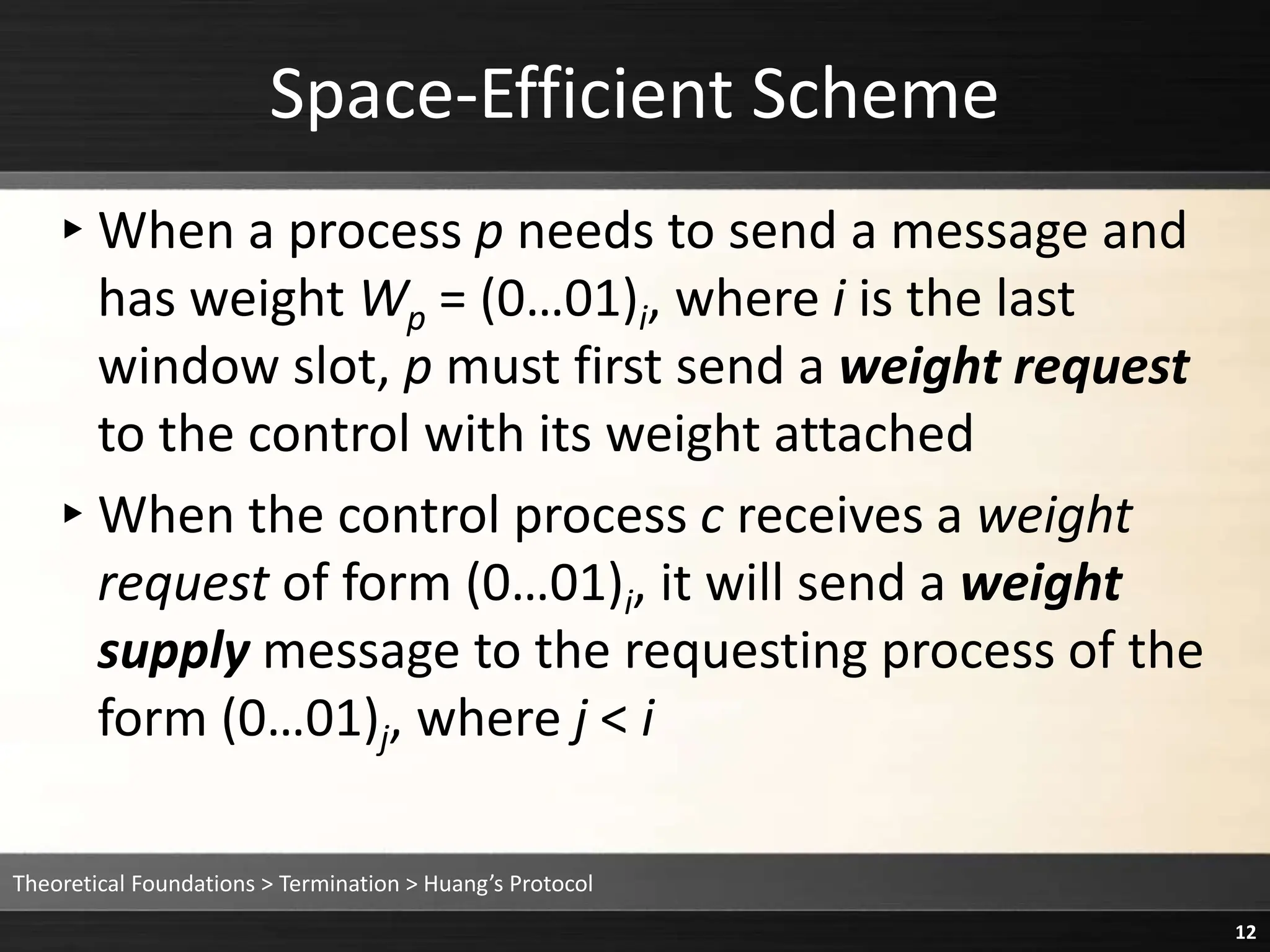 ▸When a process p needs to send a message and
has weight Wp = (0…01)i, where i is the last
window slot, p must first send a weight request
to the control with its weight attached
▸When the control process c receives a weight
request of form (0…01)i, it will send a weight
supply message to the requesting process of the
form (0…01)j, where j < i
Space-Efficient Scheme
Theoretical Foundations > Termination > Huang’s Protocol
12
 