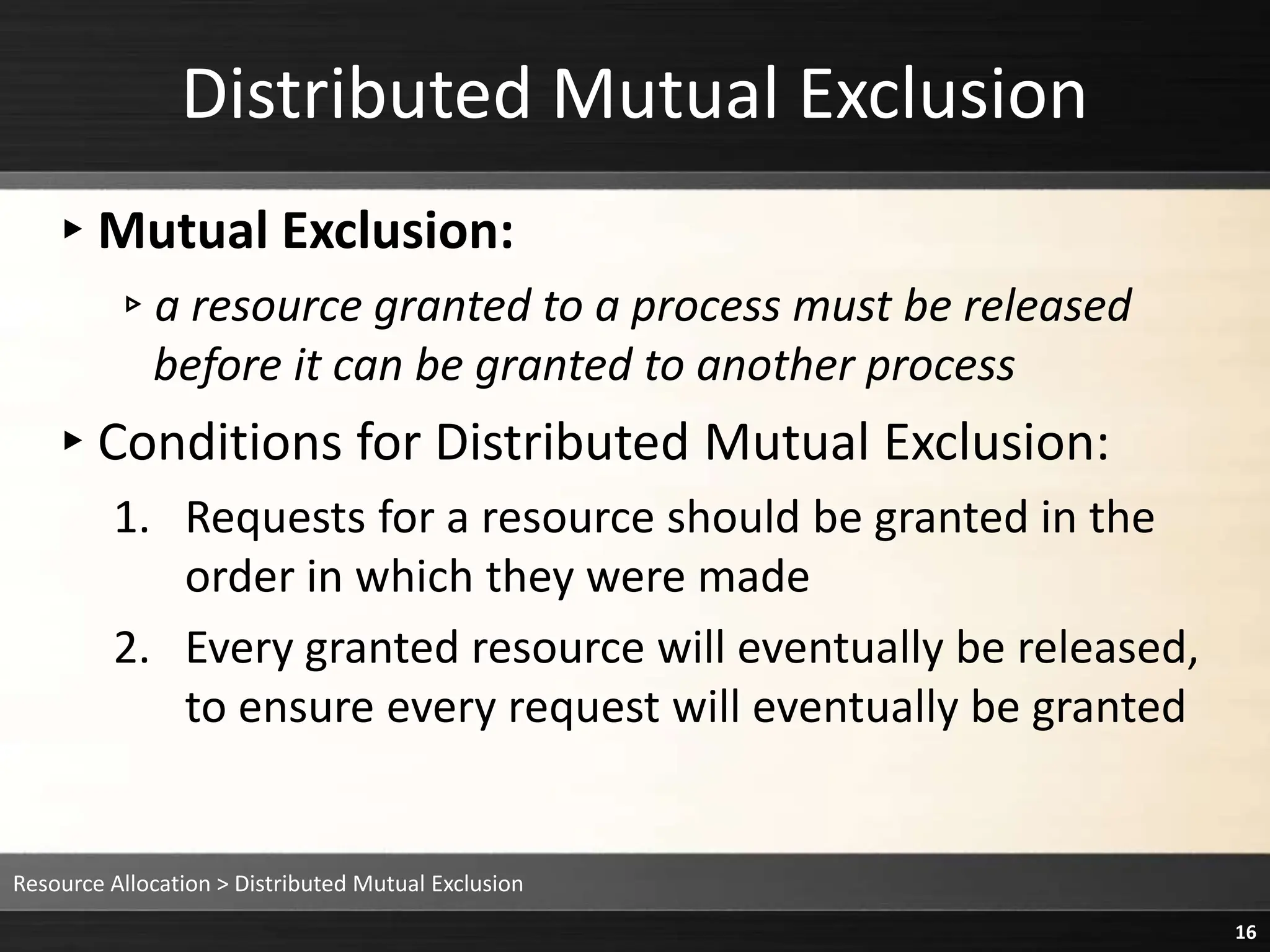 Distributed Mutual Exclusion
▸Mutual Exclusion:
▹a resource granted to a process must be released
before it can be granted to another process
▸Conditions for Distributed Mutual Exclusion:
1. Requests for a resource should be granted in the
order in which they were made
2. Every granted resource will eventually be released,
to ensure every request will eventually be granted
Resource Allocation > Distributed Mutual Exclusion
16
 