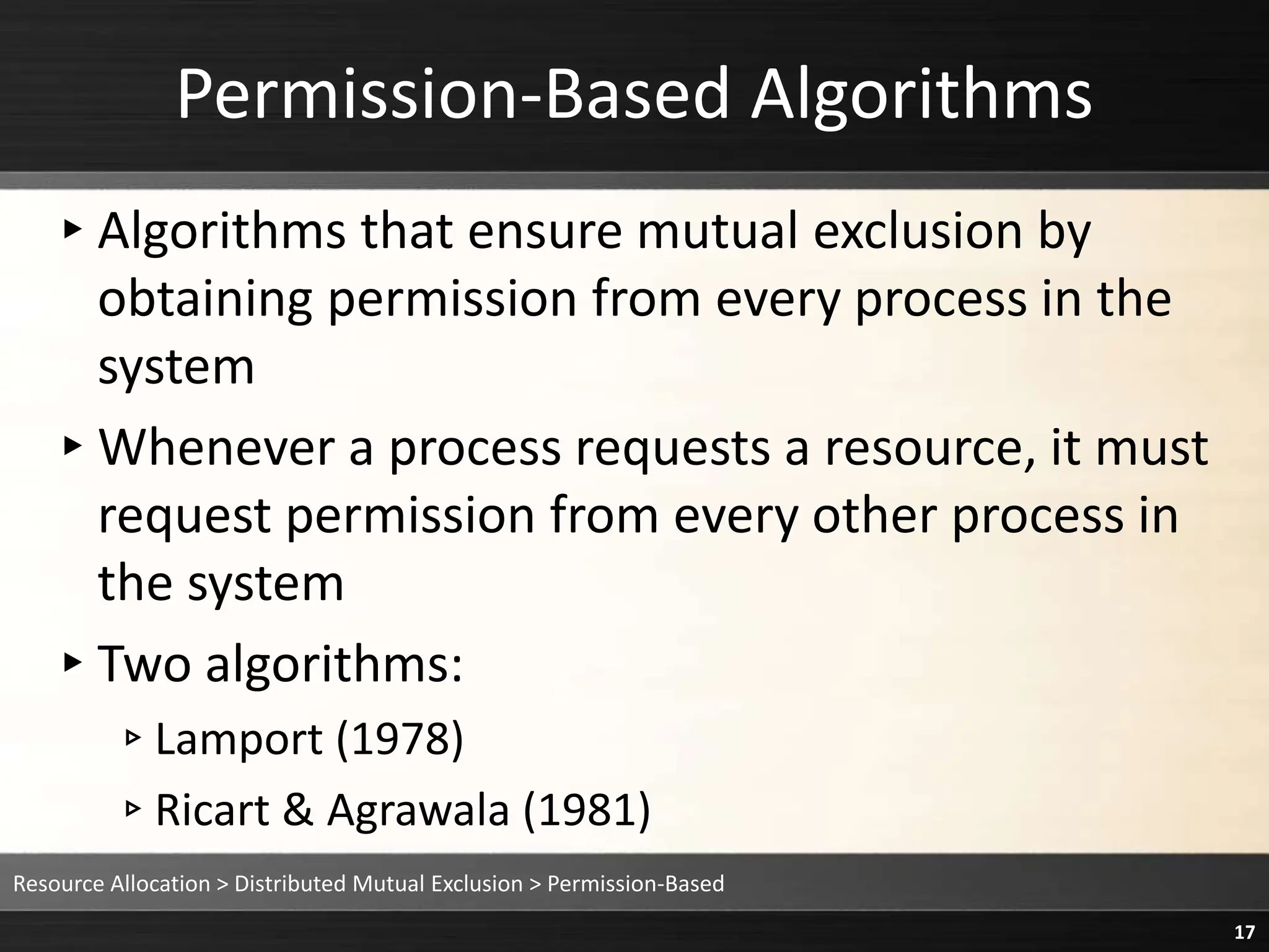 Permission-Based Algorithms
▸Algorithms that ensure mutual exclusion by
obtaining permission from every process in the
system
▸Whenever a process requests a resource, it must
request permission from every other process in
the system
▸Two algorithms:
▹Lamport (1978)
▹Ricart & Agrawala (1981)
Resource Allocation > Distributed Mutual Exclusion > Permission-Based
17
 