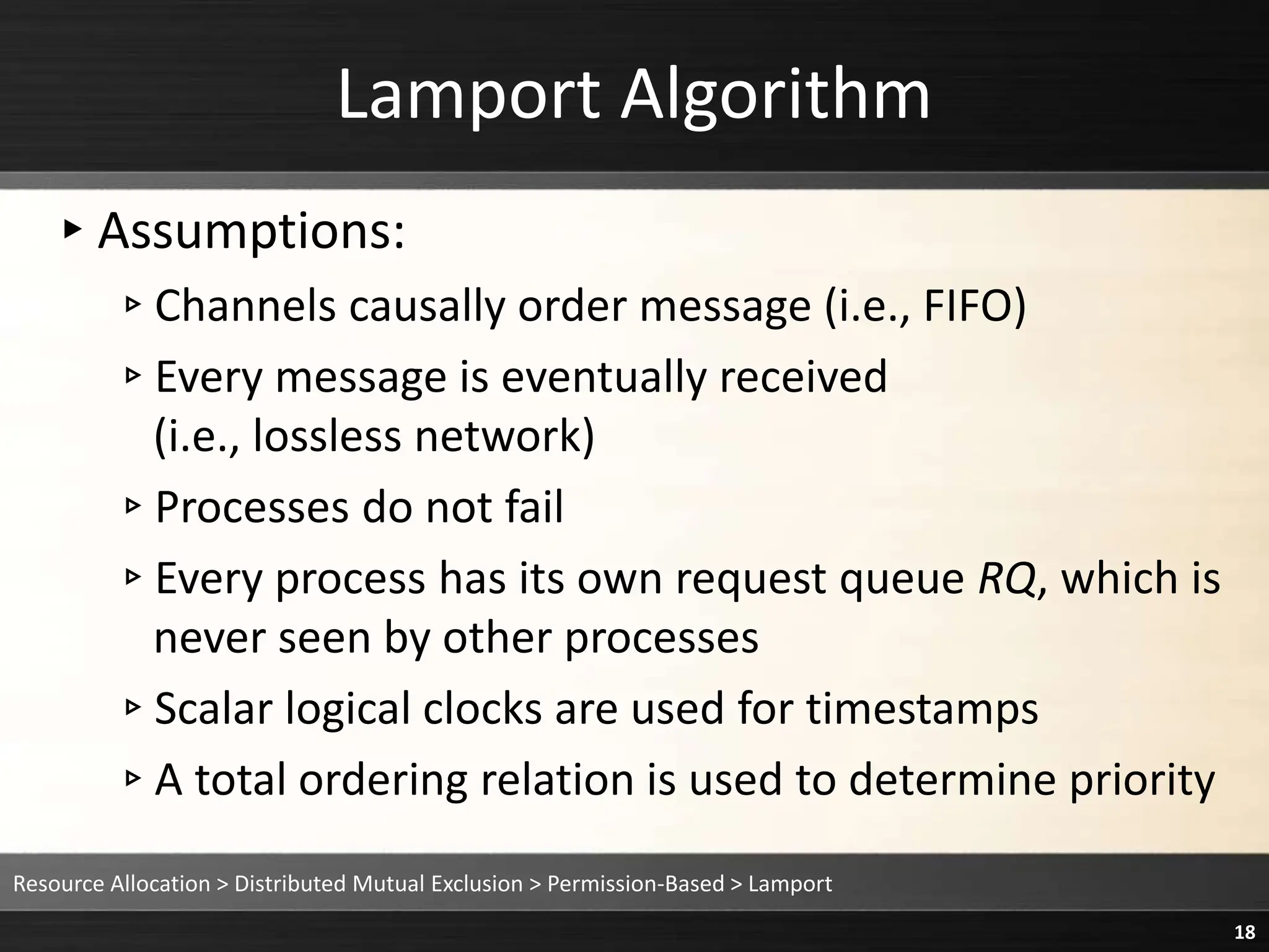 Lamport Algorithm
▸Assumptions:
▹Channels causally order message (i.e., FIFO)
▹Every message is eventually received
(i.e., lossless network)
▹Processes do not fail
▹Every process has its own request queue RQ, which is
never seen by other processes
▹Scalar logical clocks are used for timestamps
▹A total ordering relation is used to determine priority
Resource Allocation > Distributed Mutual Exclusion > Permission-Based > Lamport
18
 