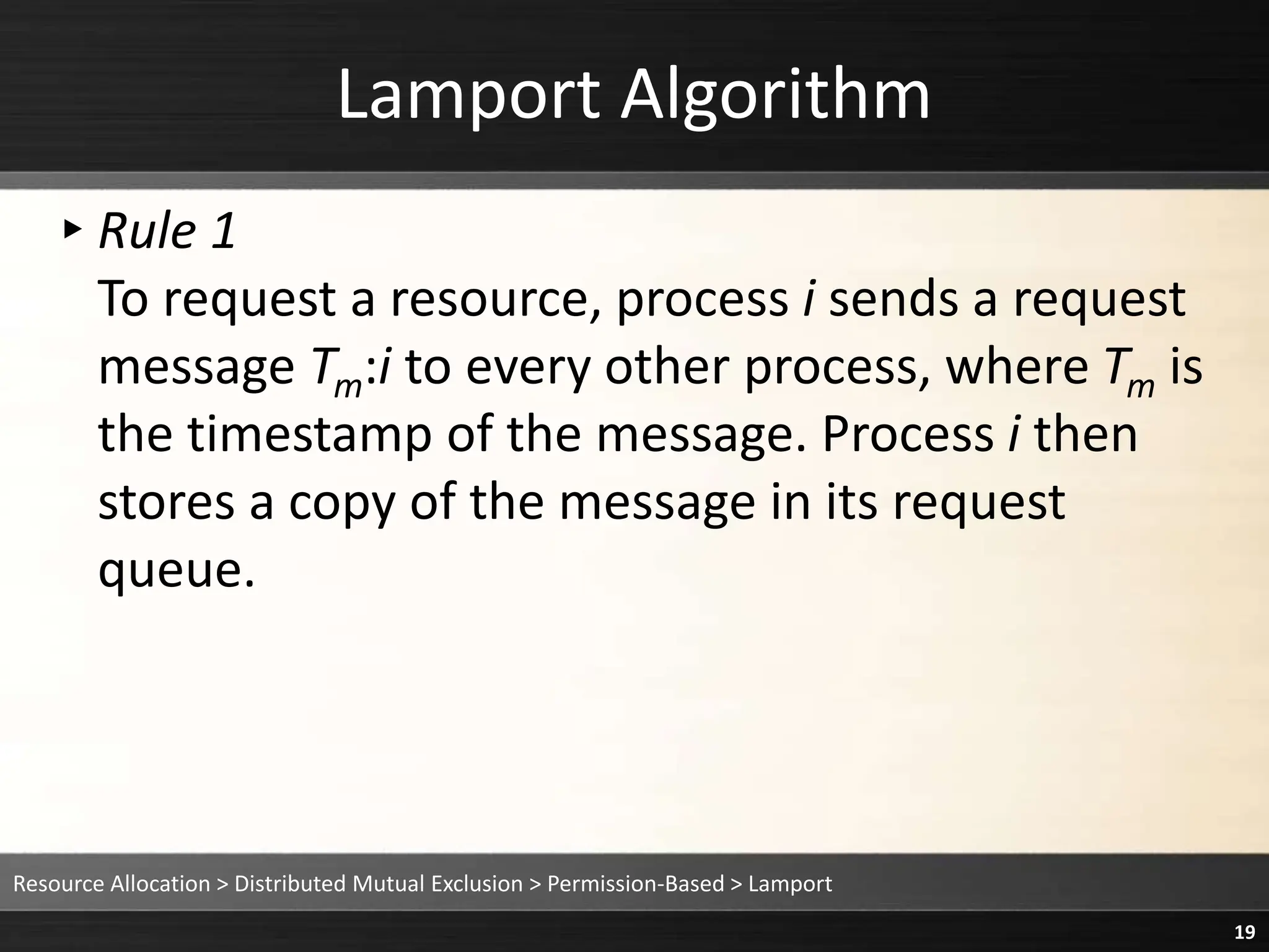 Lamport Algorithm
▸Rule 1
To request a resource, process i sends a request
message Tm:i to every other process, where Tm is
the timestamp of the message. Process i then
stores a copy of the message in its request
queue.
Resource Allocation > Distributed Mutual Exclusion > Permission-Based > Lamport
19
 