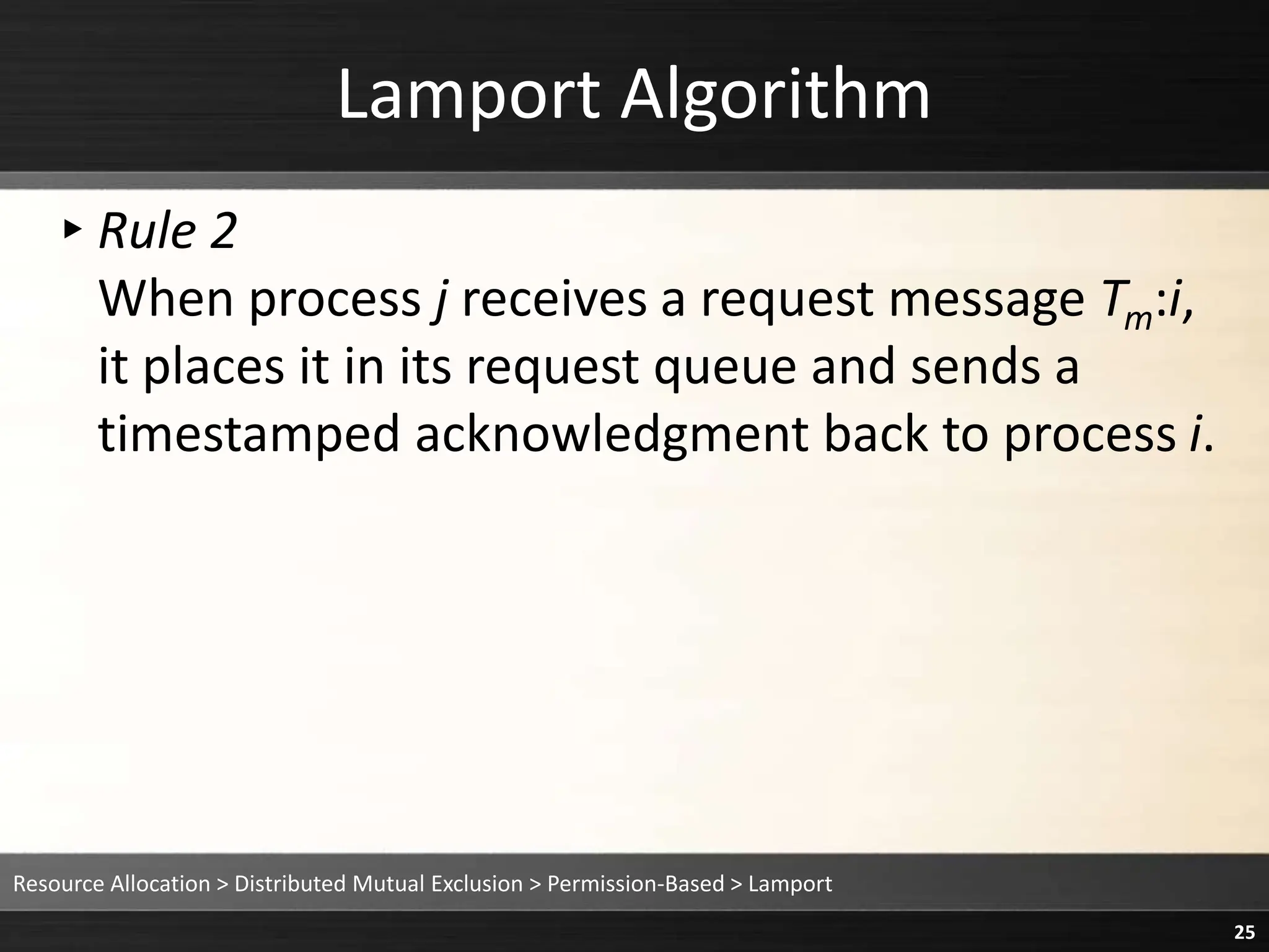 Lamport Algorithm
▸Rule 2
When process j receives a request message Tm:i,
it places it in its request queue and sends a
timestamped acknowledgment back to process i.
Resource Allocation > Distributed Mutual Exclusion > Permission-Based > Lamport
25
 