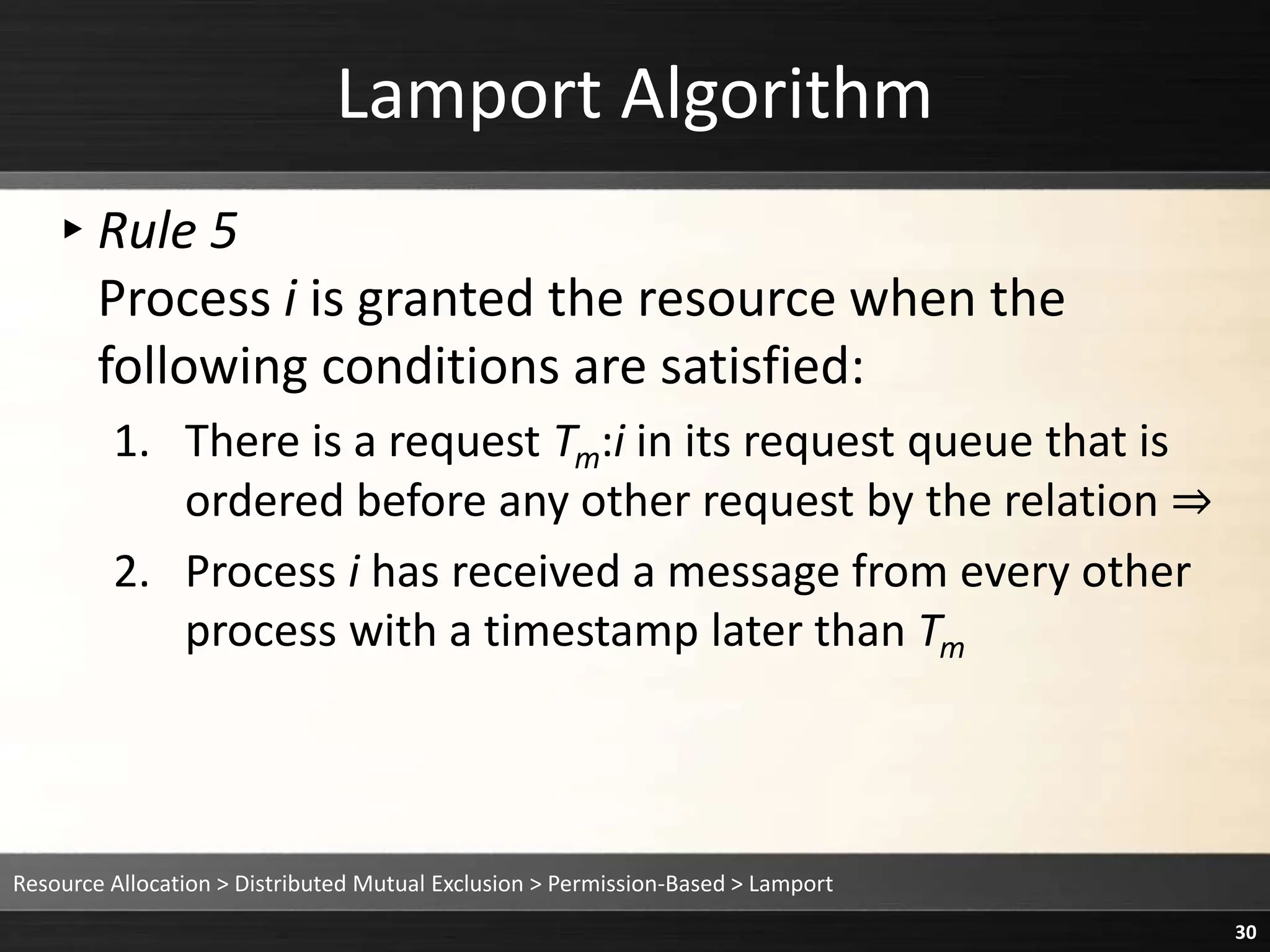 Lamport Algorithm
▸Rule 5
Process i is granted the resource when the
following conditions are satisfied:
1. There is a request Tm:i in its request queue that is
ordered before any other request by the relation ⇒
2. Process i has received a message from every other
process with a timestamp later than Tm
Resource Allocation > Distributed Mutual Exclusion > Permission-Based > Lamport
30
 