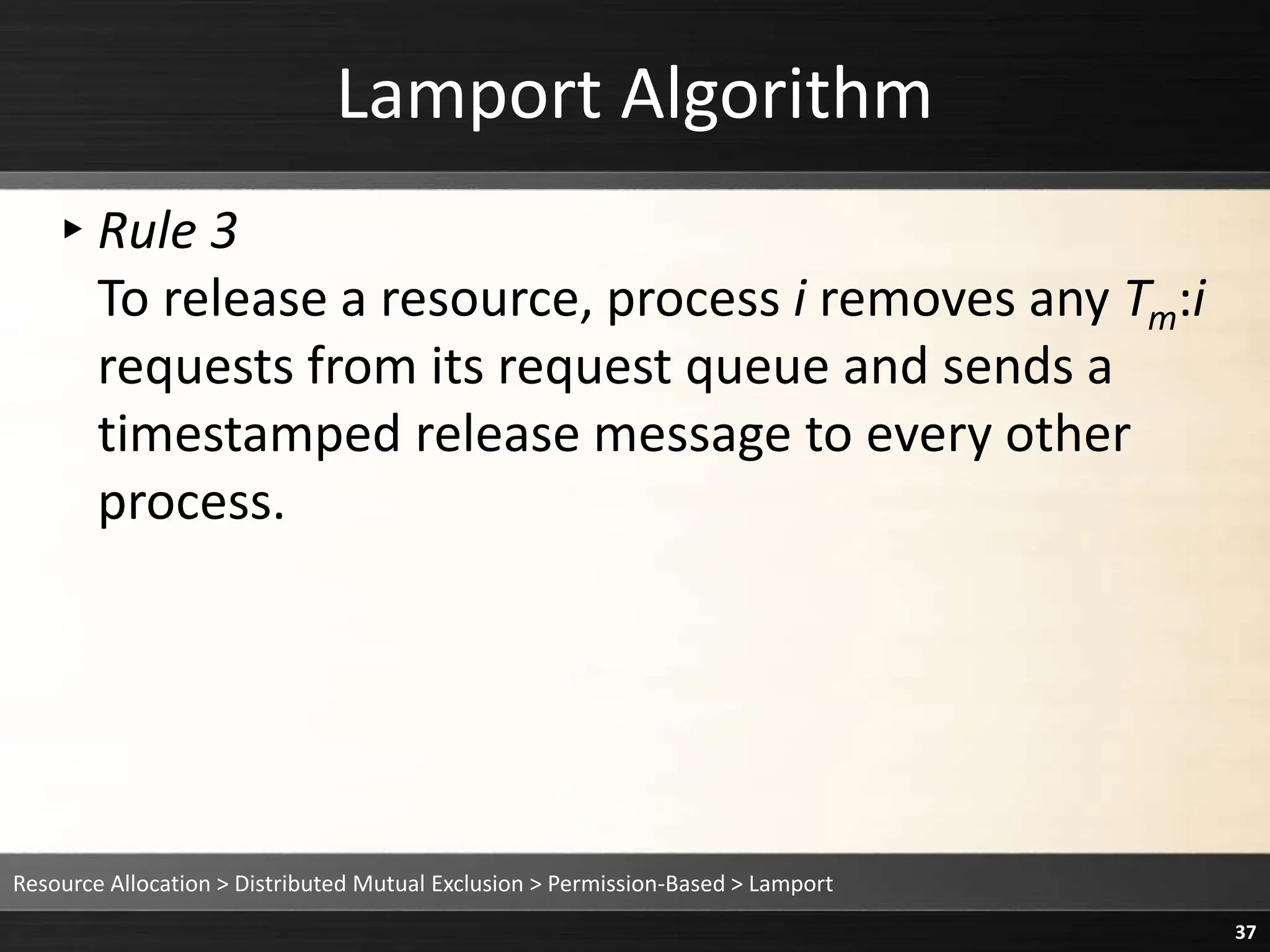 Lamport Algorithm
▸Rule 3
To release a resource, process i removes any Tm:i
requests from its request queue and sends a
timestamped release message to every other
process.
Resource Allocation > Distributed Mutual Exclusion > Permission-Based > Lamport
37
 