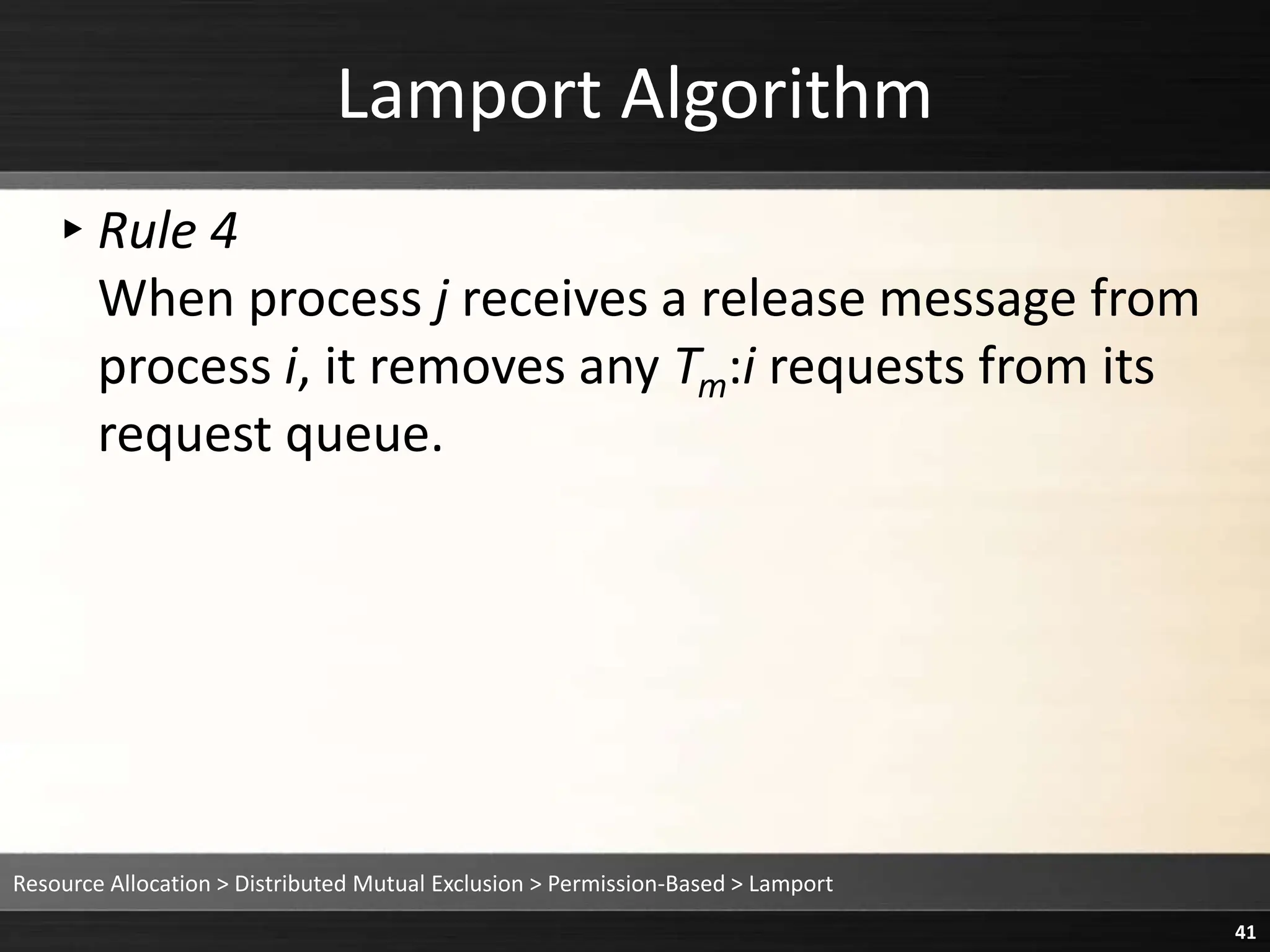 Lamport Algorithm
▸Rule 4
When process j receives a release message from
process i, it removes any Tm:i requests from its
request queue.
Resource Allocation > Distributed Mutual Exclusion > Permission-Based > Lamport
41
 