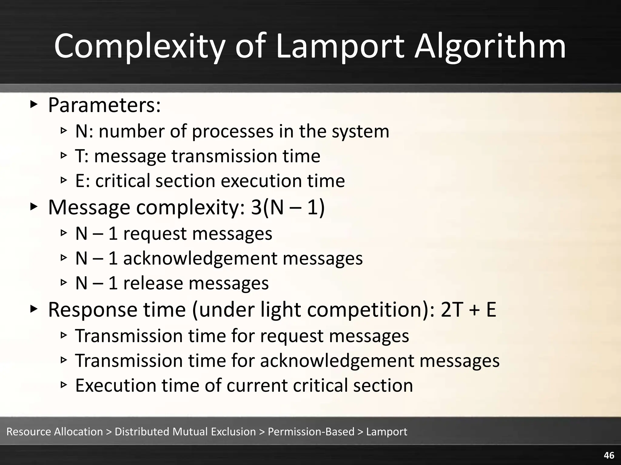 Complexity of Lamport Algorithm
▸ Parameters:
▹N: number of processes in the system
▹T: message transmission time
▹E: critical section execution time
▸ Message complexity: 3(N – 1)
▹N – 1 request messages
▹N – 1 acknowledgement messages
▹N – 1 release messages
▸ Response time (under light competition): 2T + E
▹Transmission time for request messages
▹Transmission time for acknowledgement messages
▹Execution time of current critical section
Resource Allocation > Distributed Mutual Exclusion > Permission-Based > Lamport
46
 
