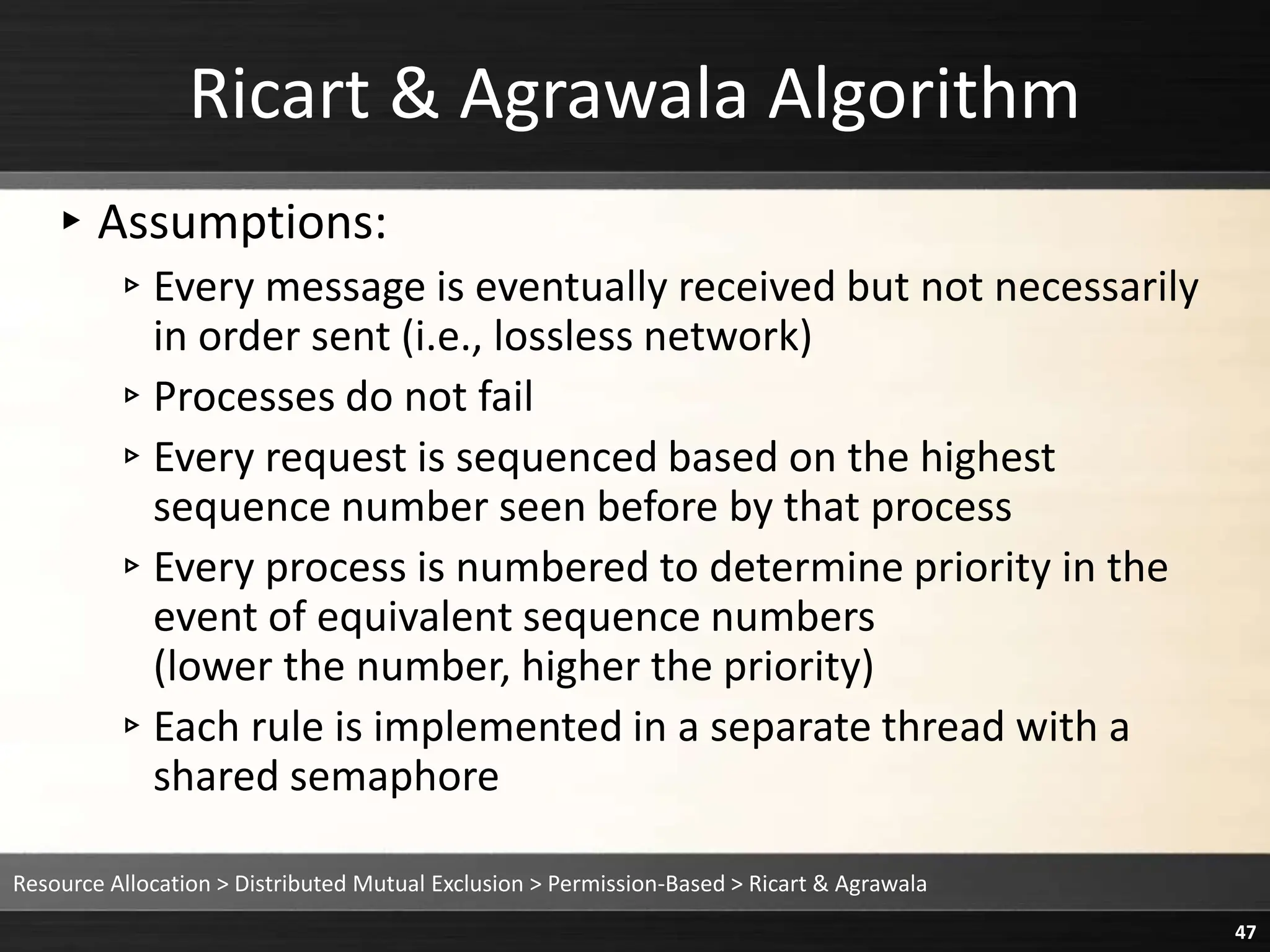 Ricart & Agrawala Algorithm
▸Assumptions:
▹Every message is eventually received but not necessarily
in order sent (i.e., lossless network)
▹Processes do not fail
▹Every request is sequenced based on the highest
sequence number seen before by that process
▹Every process is numbered to determine priority in the
event of equivalent sequence numbers
(lower the number, higher the priority)
▹Each rule is implemented in a separate thread with a
shared semaphore
Resource Allocation > Distributed Mutual Exclusion > Permission-Based > Ricart & Agrawala
47
 