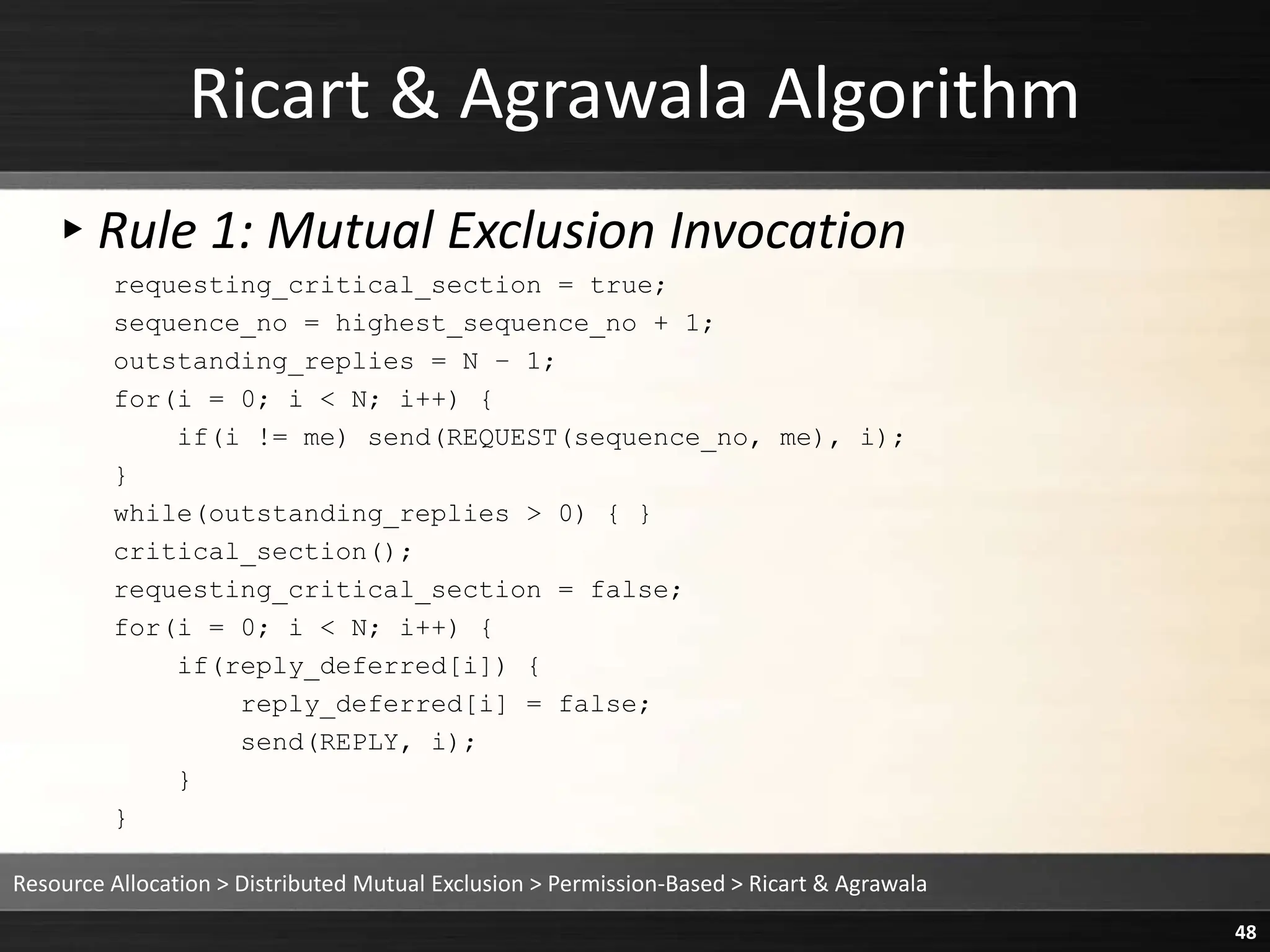 Ricart & Agrawala Algorithm
▸Rule 1: Mutual Exclusion Invocation
requesting_critical_section = true;
sequence_no = highest_sequence_no + 1;
outstanding_replies = N – 1;
for(i = 0; i < N; i++) {
if(i != me) send(REQUEST(sequence_no, me), i);
}
while(outstanding_replies > 0) { }
critical_section();
requesting_critical_section = false;
for(i = 0; i < N; i++) {
if(reply_deferred[i]) {
reply_deferred[i] = false;
send(REPLY, i);
}
}
Resource Allocation > Distributed Mutual Exclusion > Permission-Based > Ricart & Agrawala
48
 