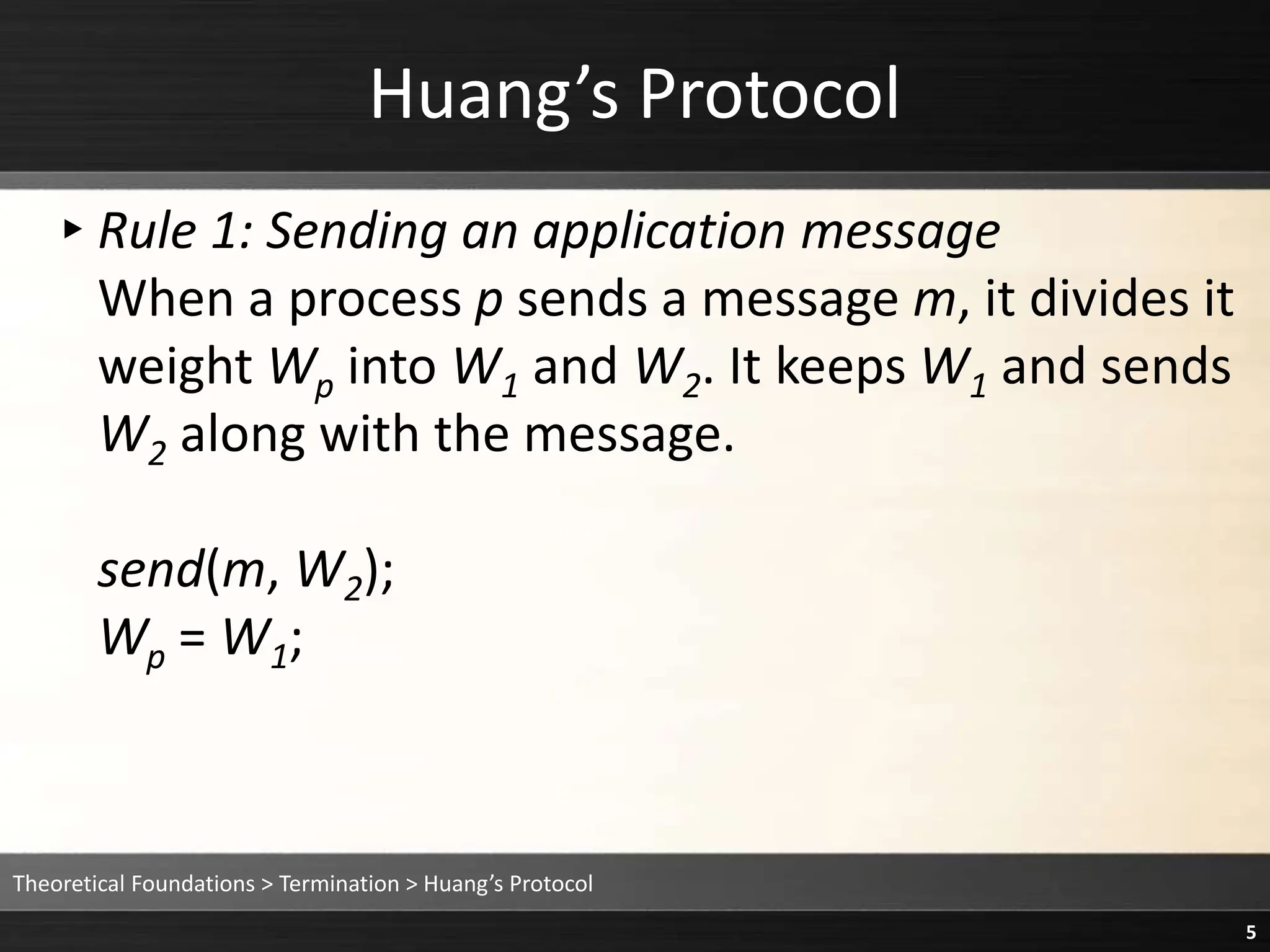 Huang’s Protocol
▸Rule 1: Sending an application message
When a process p sends a message m, it divides it
weight Wp into W1 and W2. It keeps W1 and sends
W2 along with the message.
send(m, W2);
Wp = W1;
Theoretical Foundations > Termination > Huang’s Protocol
5
 
