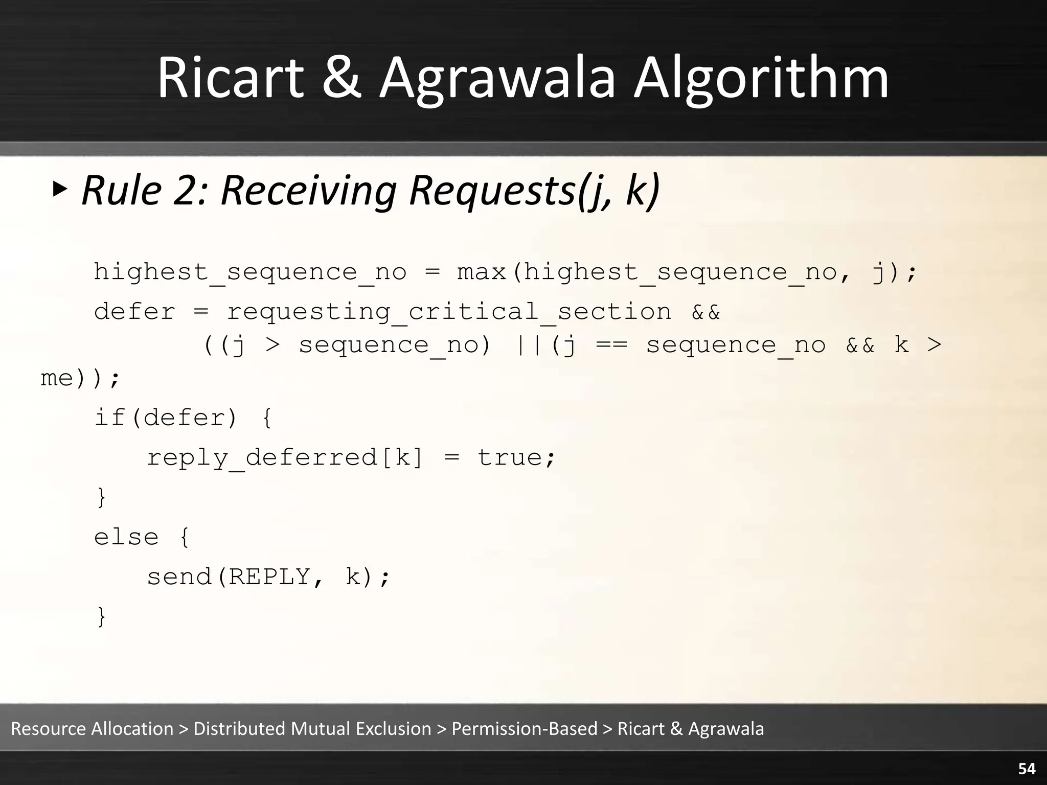 Ricart & Agrawala Algorithm
▸Rule 2: Receiving Requests(j, k)
highest_sequence_no = max(highest_sequence_no, j);
defer = requesting_critical_section &&
((j > sequence_no) ||(j == sequence_no && k >
me));
if(defer) {
reply_deferred[k] = true;
}
else {
send(REPLY, k);
}
Resource Allocation > Distributed Mutual Exclusion > Permission-Based > Ricart & Agrawala
54
 