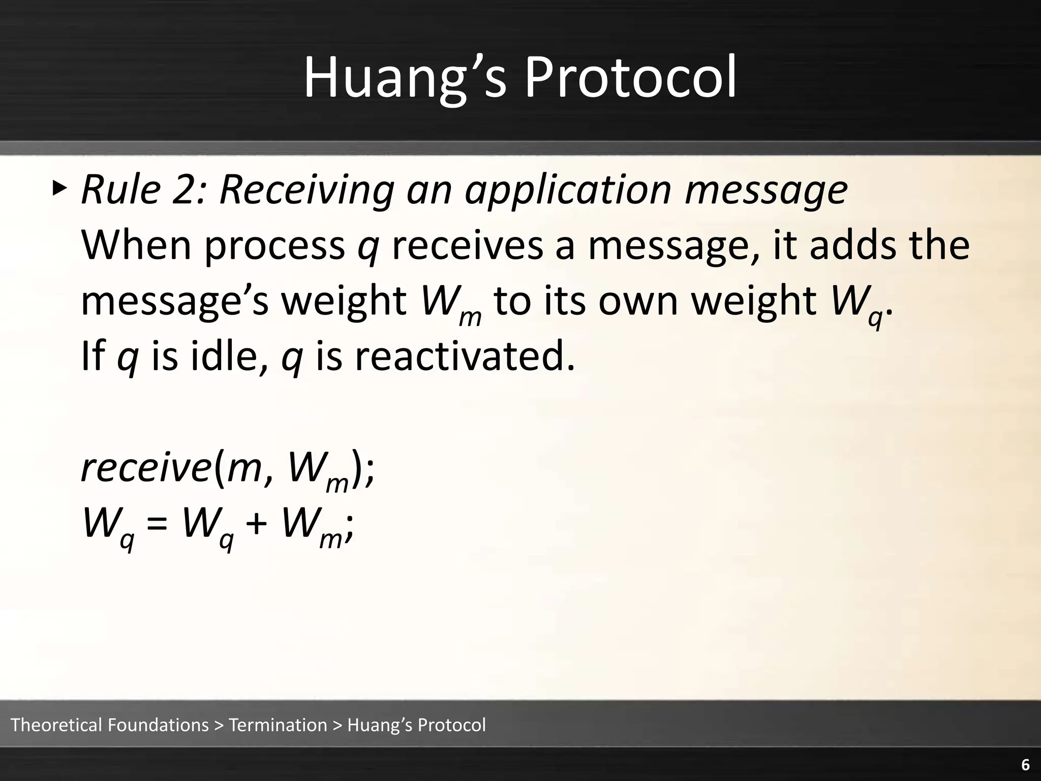 Huang’s Protocol
▸Rule 2: Receiving an application message
When process q receives a message, it adds the
message’s weight Wm to its own weight Wq.
If q is idle, q is reactivated.
receive(m, Wm);
Wq = Wq + Wm;
Theoretical Foundations > Termination > Huang’s Protocol
6
 