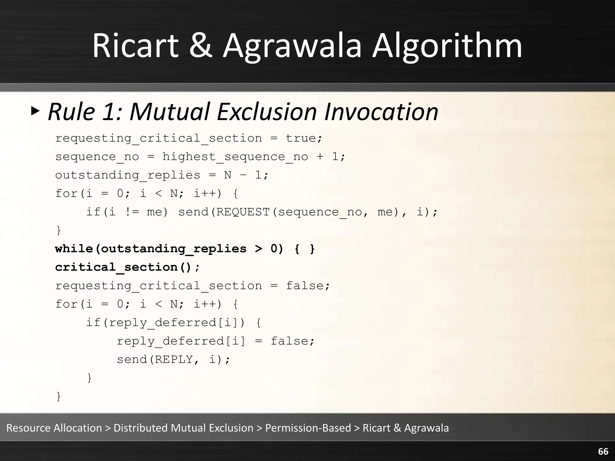 Ricart & Agrawala Algorithm
▸Rule 1: Mutual Exclusion Invocation
requesting_critical_section = true;
sequence_no = highest_sequence_no + 1;
outstanding_replies = N – 1;
for(i = 0; i < N; i++) {
if(i != me) send(REQUEST(sequence_no, me), i);
}
while(outstanding_replies > 0) { }
critical_section();
requesting_critical_section = false;
for(i = 0; i < N; i++) {
if(reply_deferred[i]) {
reply_deferred[i] = false;
send(REPLY, i);
}
}
Resource Allocation > Distributed Mutual Exclusion > Permission-Based > Ricart & Agrawala
66
 