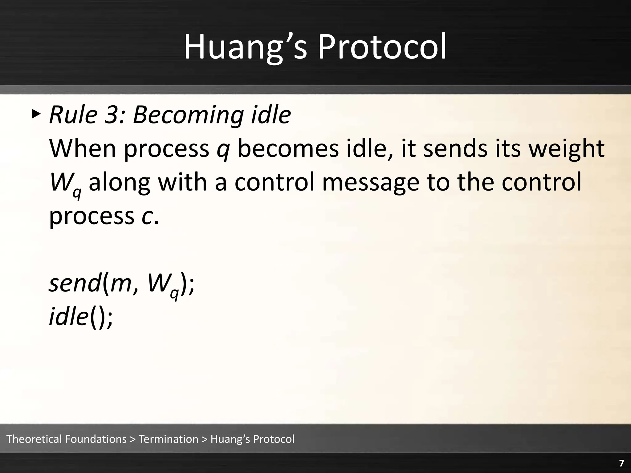 Huang’s Protocol
▸Rule 3: Becoming idle
When process q becomes idle, it sends its weight
Wq along with a control message to the control
process c.
send(m, Wq);
idle();
Theoretical Foundations > Termination > Huang’s Protocol
7
 