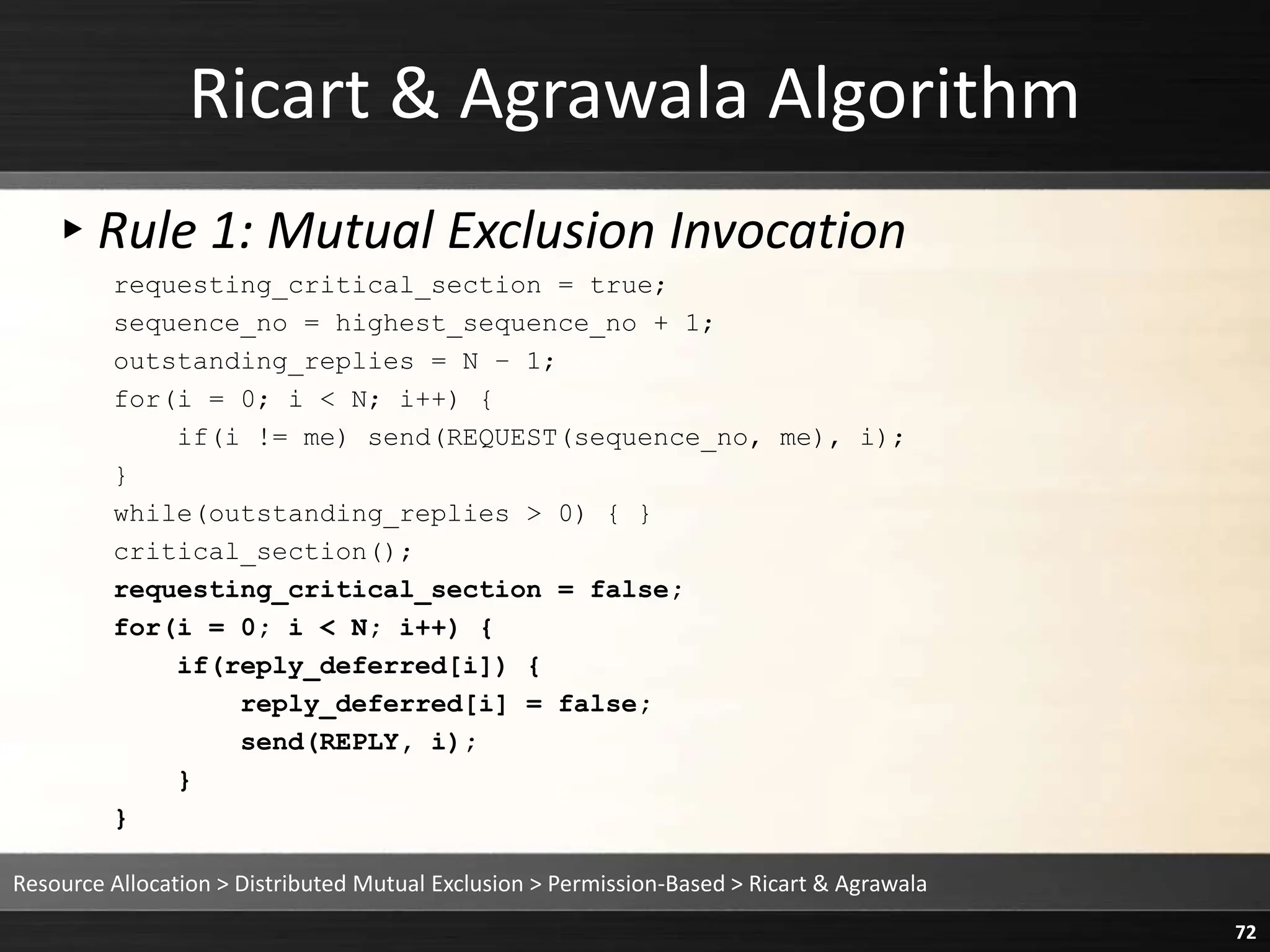 Ricart & Agrawala Algorithm
▸Rule 1: Mutual Exclusion Invocation
requesting_critical_section = true;
sequence_no = highest_sequence_no + 1;
outstanding_replies = N – 1;
for(i = 0; i < N; i++) {
if(i != me) send(REQUEST(sequence_no, me), i);
}
while(outstanding_replies > 0) { }
critical_section();
requesting_critical_section = false;
for(i = 0; i < N; i++) {
if(reply_deferred[i]) {
reply_deferred[i] = false;
send(REPLY, i);
}
}
Resource Allocation > Distributed Mutual Exclusion > Permission-Based > Ricart & Agrawala
72
 