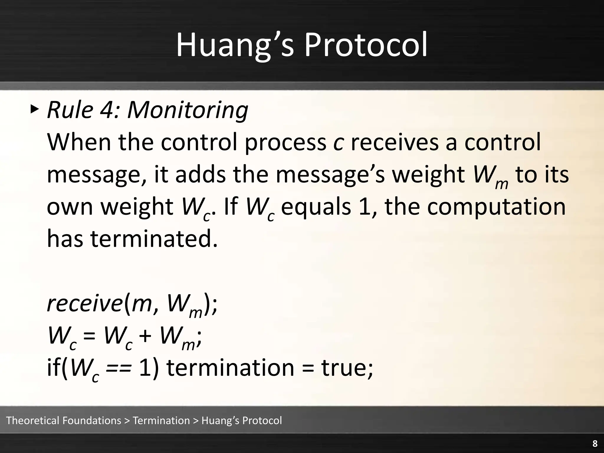 Huang’s Protocol
▸Rule 4: Monitoring
When the control process c receives a control
message, it adds the message’s weight Wm to its
own weight Wc. If Wc equals 1, the computation
has terminated.
receive(m, Wm);
Wc = Wc + Wm;
if(Wc == 1) termination = true;
Theoretical Foundations > Termination > Huang’s Protocol
8
 