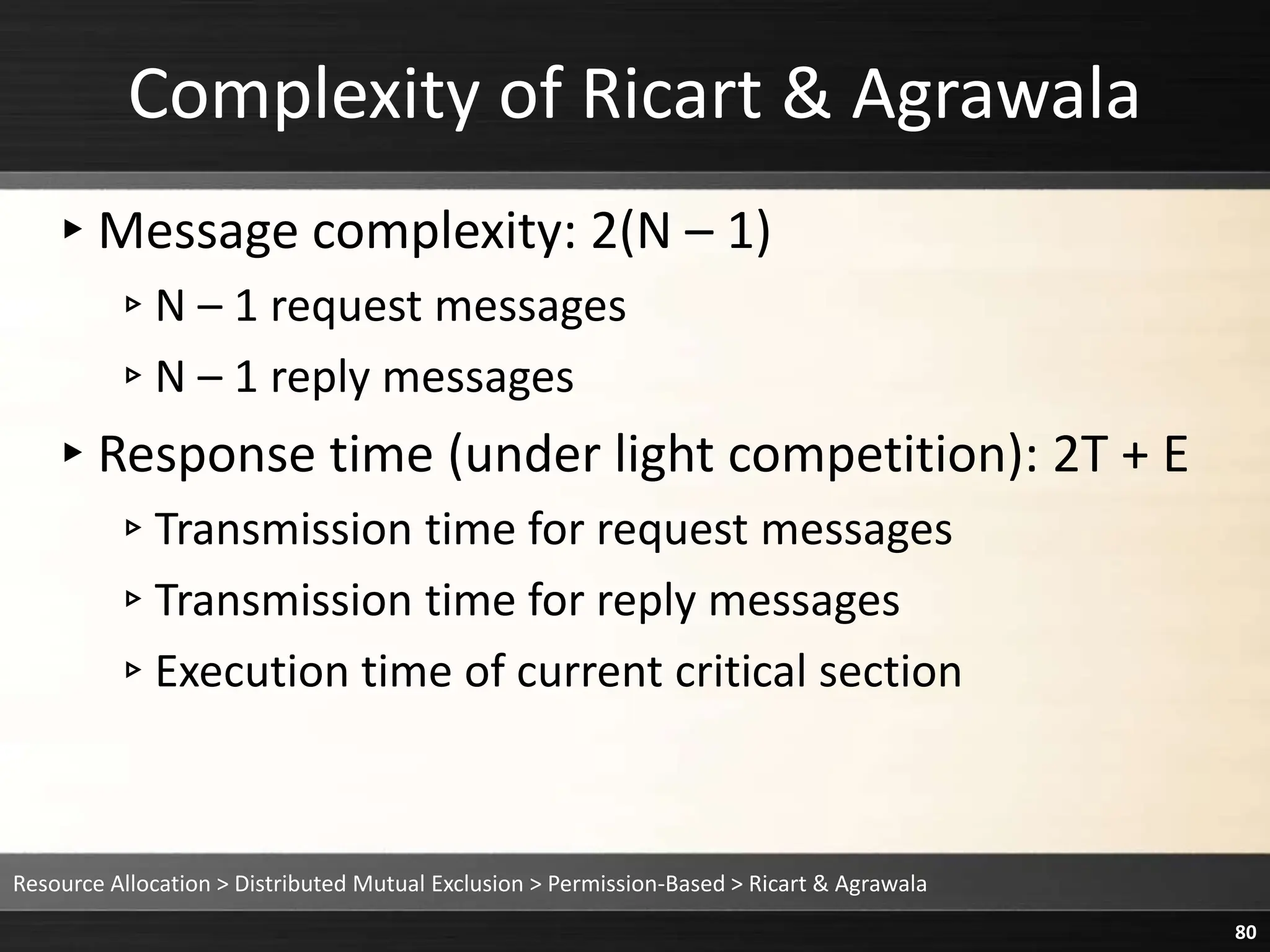 Complexity of Ricart & Agrawala
▸Message complexity: 2(N – 1)
▹N – 1 request messages
▹N – 1 reply messages
▸Response time (under light competition): 2T + E
▹Transmission time for request messages
▹Transmission time for reply messages
▹Execution time of current critical section
Resource Allocation > Distributed Mutual Exclusion > Permission-Based > Ricart & Agrawala
80
 