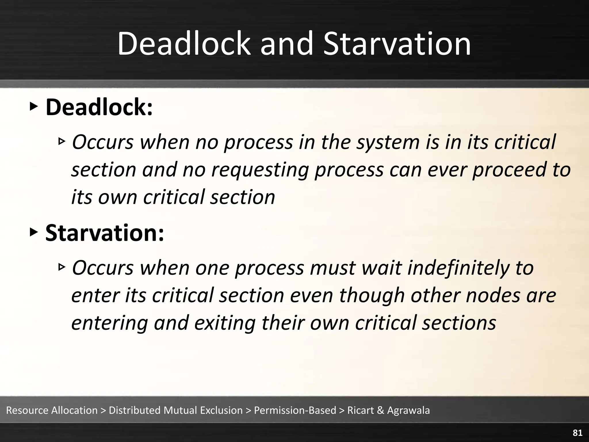 Deadlock and Starvation
▸Deadlock:
▹Occurs when no process in the system is in its critical
section and no requesting process can ever proceed to
its own critical section
▸Starvation:
▹Occurs when one process must wait indefinitely to
enter its critical section even though other nodes are
entering and exiting their own critical sections
Resource Allocation > Distributed Mutual Exclusion > Permission-Based > Ricart & Agrawala
81
 