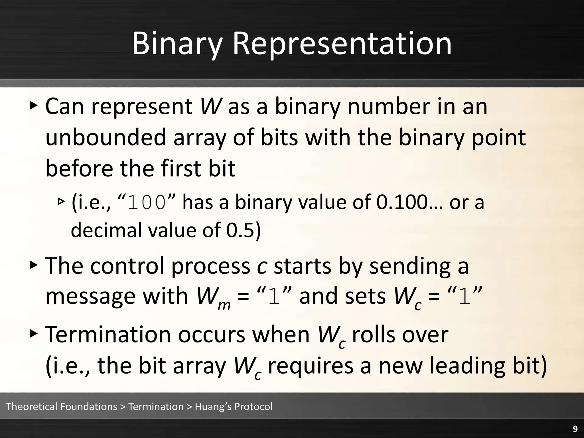 ▸Can represent W as a binary number in an
unbounded array of bits with the binary point
before the first bit
▹(i.e., “100” has a binary value of 0.100… or a
decimal value of 0.5)
▸The control process c starts by sending a
message with Wm = “1” and sets Wc = “1”
▸Termination occurs when Wc rolls over
(i.e., the bit array Wc requires a new leading bit)
Binary Representation
Theoretical Foundations > Termination > Huang’s Protocol
9
 
