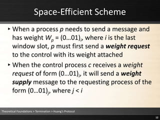 ▸When a process p needs to send a message and
has weight Wp = (0…01)i, where i is the last
window slot, p must first send a weight request
to the control with its weight attached
▸When the control process c receives a weight
request of form (0…01)i, it will send a weight
supply message to the requesting process of the
form (0…01)j, where j < i
Space-Efficient Scheme
Theoretical Foundations > Termination > Huang’s Protocol
12
 