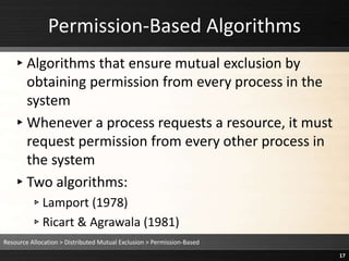 Permission-Based Algorithms
▸Algorithms that ensure mutual exclusion by
obtaining permission from every process in the
system
▸Whenever a process requests a resource, it must
request permission from every other process in
the system
▸Two algorithms:
▹Lamport (1978)
▹Ricart & Agrawala (1981)
Resource Allocation > Distributed Mutual Exclusion > Permission-Based
17
 