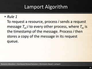 Lamport Algorithm
▸Rule 1
To request a resource, process i sends a request
message Tm:i to every other process, where Tm is
the timestamp of the message. Process i then
stores a copy of the message in its request
queue.
Resource Allocation > Distributed Mutual Exclusion > Permission-Based > Lamport
19
 