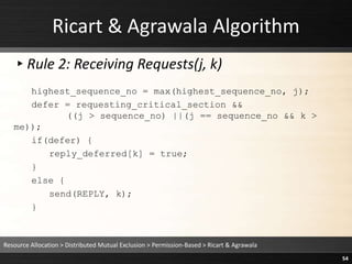 Ricart & Agrawala Algorithm
▸Rule 2: Receiving Requests(j, k)
highest_sequence_no = max(highest_sequence_no, j);
defer = requesting_critical_section &&
((j > sequence_no) ||(j == sequence_no && k >
me));
if(defer) {
reply_deferred[k] = true;
}
else {
send(REPLY, k);
}
Resource Allocation > Distributed Mutual Exclusion > Permission-Based > Ricart & Agrawala
54
 