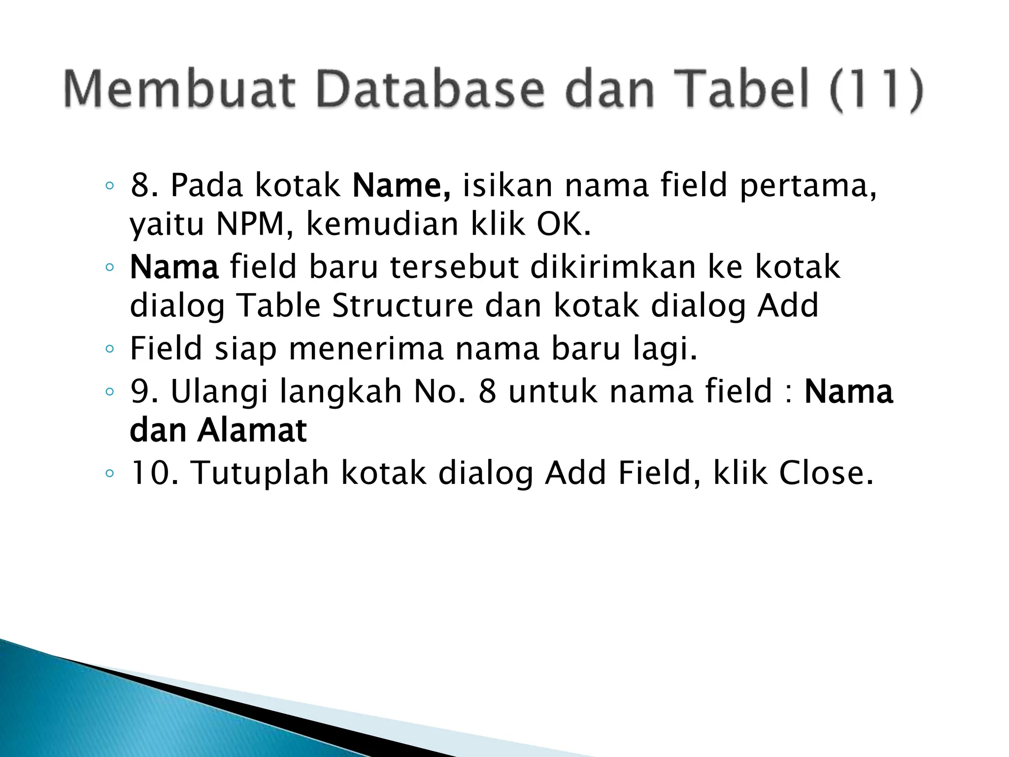 ◦ 8. Pada kotak Name, isikan nama field pertama,
yaitu NPM, kemudian klik OK.
◦ Nama field baru tersebut dikirimkan ke kotak
dialog Table Structure dan kotak dialog Add
◦ Field siap menerima nama baru lagi.
◦ 9. Ulangi langkah No. 8 untuk nama field : Nama
dan Alamat
◦ 10. Tutuplah kotak dialog Add Field, klik Close.
 