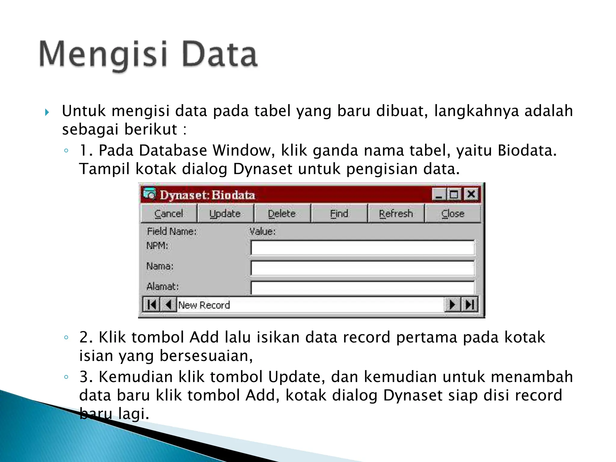  Untuk mengisi data pada tabel yang baru dibuat, langkahnya adalah
sebagai berikut :
◦ 1. Pada Database Window, klik ganda nama tabel, yaitu Biodata.
Tampil kotak dialog Dynaset untuk pengisian data.
◦ 2. Klik tombol Add lalu isikan data record pertama pada kotak
isian yang bersesuaian,
◦ 3. Kemudian klik tombol Update, dan kemudian untuk menambah
data baru klik tombol Add, kotak dialog Dynaset siap disi record
baru lagi.
 