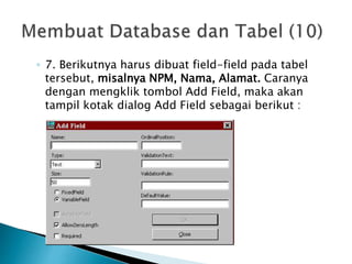 ◦ 7. Berikutnya harus dibuat field-field pada tabel
tersebut, misalnya NPM, Nama, Alamat. Caranya
dengan mengklik tombol Add Field, maka akan
tampil kotak dialog Add Field sebagai berikut :
 