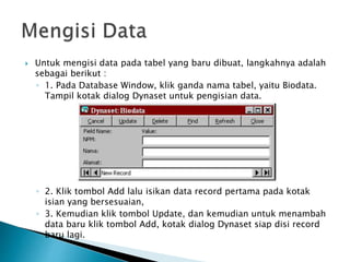  Untuk mengisi data pada tabel yang baru dibuat, langkahnya adalah
sebagai berikut :
◦ 1. Pada Database Window, klik ganda nama tabel, yaitu Biodata.
Tampil kotak dialog Dynaset untuk pengisian data.
◦ 2. Klik tombol Add lalu isikan data record pertama pada kotak
isian yang bersesuaian,
◦ 3. Kemudian klik tombol Update, dan kemudian untuk menambah
data baru klik tombol Add, kotak dialog Dynaset siap disi record
baru lagi.
 