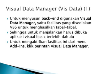  Untuk menyusun back-end digunakan Visual
Data Manager, yaitu fasilitas yang disediakan
VB6 untuk menghasilkan tabel-tabel.
 Sehingga untuk menjalankan harus dibuka
aplikasi visual basic terlebih dahulu
 Untuk mengaktifkan fasilitas ini dari menu
Add-Ins, klik perintah Visual Data Manager.
 