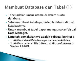  Tabel adalah unsur utama di dalam suatu
database.
 Sebelum dibuat tabelnya, terlebih dahulu dibuat
Databasenya
 Untuk membuat tabel dapat menggunakan Visual
Data Manager.
 Langkah pemakaiannya adalah sebagai berikut :
◦ 1. Aktifkan Visual Data Manager dari menu Add-Ins.
◦ 2. Aktifkan perintah File 􀃆 New… 􀃆 Microsoft Access 􀃆
Version 7.0 MDB.
 