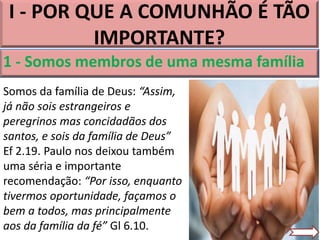 1 - Somos membros de uma mesma família
I - POR QUE A COMUNHÃO É TÃO
IMPORTANTE?
Somos da família de Deus: “Assim,
já não sois estrangeiros e
peregrinos mas concidadãos dos
santos, e sois da família de Deus”
Ef 2.19. Paulo nos deixou também
uma séria e importante
recomendação: “Por isso, enquanto
tivermos oportunidade, façamos o
bem a todos, mas principalmente
aos da família da fé” Gl 6.10.
 