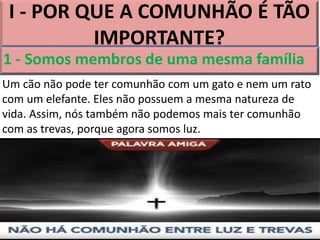 I - POR QUE A COMUNHÃO É TÃO
IMPORTANTE?
1 - Somos membros de uma mesma família
Um cão não pode ter comunhão com um gato e nem um rato
com um elefante. Eles não possuem a mesma natureza de
vida. Assim, nós também não podemos mais ter comunhão
com as trevas, porque agora somos luz.
 
